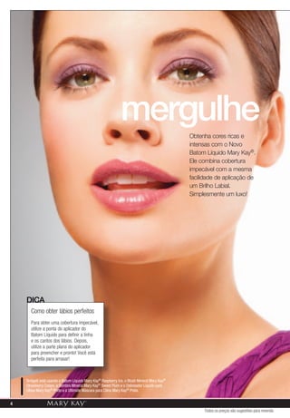 mergulhe
                                                                                              Obtenha cores ricas e
                                                                                              intensas com o Novo
                                                                                              Batom Líquido Mary Kay®.
                                                                                              Ele combina cobertura
                                                                                              impecável com a mesma
                                                                                              facilidade de aplicação de
                                                                                              um Brilho Labial.
                                                                                              Simplesmente um luxo!




    DICA
      Como obter lábios perfeitos
      Para obter uma cobertura impecável,
      utilize a ponta do aplicador do
      Batom Líquido para definir a linha
      e os cantos dos lábios. Depois,
      utilize a parte plana do aplicador
      para preencher e pronto! Você está
      perfeita para arrasar!



    Bridgett está usando o Batom Líquido Mary Kay® Raspberry Ice, o Blush Mineral Mary Kay®
    Strawberry Cream, a Sombra Mineral Mary Kay® Sweet Plum e o Delineador Líquido para
    Olhos Mary Kay® Preto e a Ultimate Máscara para Cílios Mary Kay® Preta.


4
                                                                                                   Todos os preços são sugestões para revenda
 