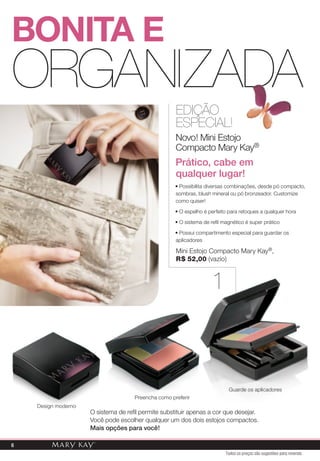 BONiTa e
ORGANIZADA
                                                     EDIÇÃO
                                                     ESPECIAL!
                                                     Novo! Mini Estojo
                                                     Compacto Mary Kay®
                                                     Prático, cabe em
                                                     qualquer lugar!
                                                     • Possibilita diversas combinações, desde pó compacto,
                                                     sombras, blush mineral ou pó bronzeador. Customize
                                                     como quiser!

                                                     • O espelho é perfeito para retoques a qualquer hora

                                                     • O sistema de refil magnético é super prático

                                                     • Possui compartimento especial para guardar os
                                                     aplicadores

                                                     Mini Estojo Compacto Mary Kay®,
                                                     r$ 52,00 (vazio)



                                                                     1



                                                                            Guarde os aplicadores
                                     Preencha como preferir
    Design moderno
                     O sistema de refil permite substituir apenas a cor que desejar.
                     Você pode escolher qualquer um dos dois estojos compactos.
                     Mais opções para você!

6
                                                                           Todos os preços são sugestões para revenda
 