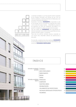 La fachada ventilada es una hoja pasante externa separada
     de los forjados formando una cámara de aire. Con sus
     diversos acabados y sistemas, la fachada ventilada pasa a ser
     una parte importante del edificio.
     Queriendo ir más lejos, FAVENORTE se especializa no solo
     en el montaje, sino en el estudio de ingeniería de la obra,
     con los datos de cargas, fuerzas… desarrollamos proyectos
     de ingeniería, así como de modulación del edificio y su
     posterior instalación en obra con mano de obra propia.
     Hay que añadir que FAVENORTE está especializado en
     diversos materiales como son la cerámica, gres, fibrocemento,
     polímero, fenólico, piedra y composite.
     Todo esto nos permite combinar diversos materiales en
     una misma obra, desarrollar cálculos de subestructura y
     ejecutarla.

     Por todo ello, y avalado por las obras realizadas, FAVENORTE
     es una empresa referente en la zona norte de ESPAÑA en dar
     servicio de FACHADAS VENTILADAS.




        ÍNDICE

fachadas ventiladas CERÁMICA	                                        04
           pesadas
                    GRES PORCELÁNICO	                                06
                      FIBROCEMENTO	                                  07
                      PIEDRA	                                        08
                      VIDRIO	                                        09
fachadas ventiladas FENÓLICOS	                                       10
            ligeras
                    COMPOSITE 	                                      11
                      NUESTRAS OBRAS	                                12
                      REHABILITACIÓN	                                14
                      AISLAMIENTOS NO PROYECTADOS	                   15
                      FACHADAS VENTILADAS FOTOVOLTÁICAS	             15
                      POLÍMEROS	                                     15




                  3
 