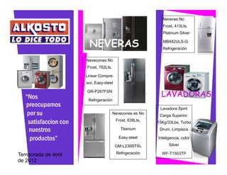 Neveras No
                                                            Frost, 413Lts,
                                                            Platinum Silver


                        NEVERAS                             MB482ULS-G
                                                            Refrigeración

                       Nevecones No
                       Frost, 762Lts,

                       Linear Compre-
                       sor, Easy-steel


   “Nos
                       GR-P267FSN
                                                            LAVADORAS
                        Refrigeración
   preocupamos                                             Lavadora Spirit
    por su                              Nevecones es No
                                                           Carga Superior,
    satisfaccion con                     Frost, 638Lts,
                                                          15Kg/33Lbs, Turbo
     nuestros                              Titanium        Drum, Limpieza

     productos”                            Easy-steel     Inteligencia, color

                                         GM-L239STXL            Silver

Temporada de abril                       Refrigeración      WF-T1503TP
de 2012
 