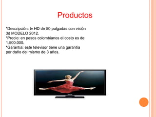 Productos
*Descripción: tv HD de 50 pulgadas con visión
3d MODELO 2012.
*Precio: en pesos colombianos el costo es de
1.500.000.
*Garantía: este televisor tiene una garantía
por daño del mismo de 3 años.
 