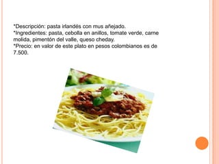 *Descripción: pasta irlandés con mus añejado.
*Ingredientes: pasta, cebolla en anillos, tomate verde, carne
molida, pimentón del valle, queso cheday.
*Precio: en valor de este plato en pesos colombianos es de
7.500.
 