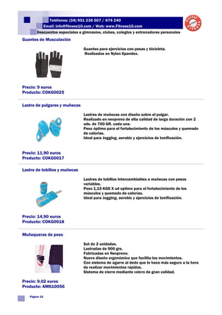 Teléfonos: (34) 951 236 507 / 674 240
          Email: info@fitness10.com / Web: www.Fitness10.com
       Descuentos especiales a gimnasios, clubes, colegios y entrenadores personales
Guantes de Musculación

                                Guantes para ejercicios con pesas y bicicleta.
                                Realizados en Nylon Spandex.




Precio: 9 euros
Producto: COKG0025

Lastre de pulgares y muñecas

                                Lastres de muñecas con diseño sobre el pulgar.
                                Realizado en neopreno de alta calidad de larga duración con 2
                                uds. de 700 GR. cada una.
                                Peso óptimo para el fortalecimiento de los músculos y quemado
                                de calorias.
                                Ideal para Jogging, aerobic y ejercicios de tonificación.


Precio: 11,90 euros
Producto: COKG0017

Lastre de tobillos y muñecas

                                Lastres de tobillos intercambiables a muñecas con pesos
                                variables.
                                Peso 1,15 KGS X ud optimo para el fortalecimiento de los
                                músculos y quemado de calorías.
                                Ideal para Jogging, aerobic y ejercicios de tonificación.



Precio: 14,90 euros
Producto: COKG0018

Muñequeras de peso

                                Set de 2 unidades.
                                Lastradas de 900 grs.
                                Fabricadas en Neopreno.
                                Nuevo diseño ergonómico que facilita los movimientos.
                                Con sistema de agarre al dedo que lo hace más seguro a la hora
                                de realizar movimientos rápidos.
                                Sistema de cierre mediante velcro de gran calidad.

Precio: 9,02 euros
Producto: AM610056

   Página 10
 