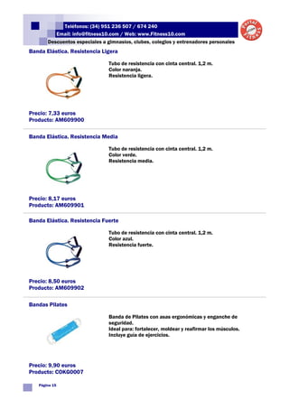 Teléfonos: (34) 951 236 507 / 674 240
          Email: info@fitness10.com / Web: www.Fitness10.com
       Descuentos especiales a gimnasios, clubes, colegios y entrenadores personales
Banda Elástica. Resistencia Ligera

                                Tubo de resistencia con cinta central. 1,2 m.
                                Color naranja.
                                Resistencia ligera.




Precio: 7,33 euros
Producto: AM609900

Banda Elástica. Resistencia Media

                                Tubo de resistencia con cinta central. 1,2 m.
                                Color verde.
                                Resistencia media.




Precio: 8,17 euros
Producto: AM609901

Banda Elástica. Resistencia Fuerte

                                Tubo de resistencia con cinta central. 1,2 m.
                                Color azul.
                                Resistencia fuerte.




Precio: 8,50 euros
Producto: AM609902

Bandas Pilates

                                Banda de Pilates con asas ergonómicas y enganche de
                                seguridad.
                                Ideal para: fortalecer, moldear y reafirmar los músculos.
                                Incluye guía de ejercicios.




Precio: 9,90 euros
Producto: COKG0007

   Página 15
 