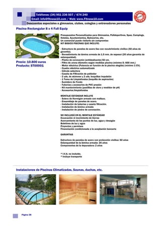 Teléfonos: (34) 951 236 507 / 674 240
          Email: info@fitness10.com / Web: www.Fitness10.com
       Descuentos especiales a gimnasios, clubes, colegios y entrenadores personales
Piscina Rectangular 8 x 4 Full Equip
                                Presupuestos Personalizados para Gimnasios, Polideportivos, Spas, Campings,
                                Hoteles, Ayuntamientos, Balnearios, etc.
                                Un comercial puede visitarlo sin compromiso
                                KIT BÁSICO PISCINAS QUE INCLUYE:

                                - Estructura de paneles de acero liso con recubrimiento vinílico (50 años de
                                garantía).
                                - Revestimiento de lámina armada de 1.5 mm. de espesor (20 años garantía de
                                estanqueidad).
                                - Piedra de coronación (antideslizante) 50 cm.
Precio: 10.800 euros            - Filtro de arena diámetro según medidas piscina (mínimo D. 600 mm.)
Producto: ST00001               - Motor eléctrico (Potencia en función de la piscina elegida) (mínimo 1 CV).
                                - Cuadro eléctrico automatizado
                                - Válvula selectora
                                - Caseta de Filtración de poliéster
                                - 2 uds. de skimmer y 2 uds. boquillas impulsión
                                - 1 Toma de Limpiafondos (boquilla de aspiración)
                                - Sumidero de Fondo
                                - Tuberías y accesorios de PVC presión
                                - Kit mantenimiento (pastillas de cloro y medidor de pH)
                                - Accesorios limpiafondos

                                MONTAJE ESTÁNDAR INCLUYE
                                - Solera de Hormigón armado con mallazo.
                                - Ensamblaje de paneles de acero.
                                - Instalación de tuberías y caseta filtración.
                                - Instalación de lámina armada
                                - Instalación de piedra de coronación.

                                NO INCLUIDO EN EL MONTAJE ESTÁNDAR
                                Excavación ni movimiento de tierras
                                Acercamiento de los puntos de luz, agua y desagüe
                                Boletines de luz y agua
                                Proyectos y permisos
                                Financiación condicionada a la aceptación bancaria

                                GARANTIAS

                                Estructura de paneles de acero con protección vinílica: 50 años
                                Estanqueidad de la lámina armada: 20 años
                                Componentes de la depuradora: 2 años


                                * I.V.A. no incluido.
                                * Incluye transporte




Instalaciones de Piscinas Climatizadas, Saunas, duchas, etc.




   Página 38
 