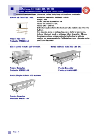 Teléfonos: (34) 951 236 507 / 674 240
          Email: info@fitness10.com / Web: www.Fitness10.com
       Descuentos especiales a gimnasios, clubes, colegios y entrenadores personales
Bancos de Vestuario 2 mts.      Fabricado en madera de fresno calidad.
                                Largo 2 mts.
                                Ancho total del asiento : 40 cm.
                                Altura del asiento: 43 cm.
                                Altura total : 177 cm.
                                Estructura autoportante fabricada en tubo metálico de 30 x 30 x
                                1,5mm.
                                Con base de goma en cada pata para no dañar el pavimento.
                                Asiento fabricado con tres tablas de 10cm de ancho y 22 mm.
                                Perchas metálicas unidas mediante tirafondo a la tabla de
Precio: 310 euros               madera por su cara posterior. Tabla del perchero 10 cm de ancho
Producto: AM300310              por 22mm de grosor.


Banco Doble de Tubo 200 x 80 cm.                Banco Doble de Tubo 200 x 80 cm.




Precio: Consultar                                        Precio: Consultar
Producto: AM661145                                       Producto: AM661125

Banco Simple de Tubo 200 x 40 cm.




Precio: Consultar
Producto: AM661105




   Página 41
 