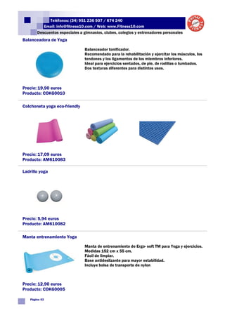Teléfonos: (34) 951 236 507 / 674 240
          Email: info@fitness10.com / Web: www.Fitness10.com
       Descuentos especiales a gimnasios, clubes, colegios y entrenadores personales
Balanceadora de Yoga

                                Balanceador tonificador.
                                Recomendado para la rehabilitación y ejercitar los músculos, los
                                tendones y los ligamentos de los miembros inferiores.
                                Ideal para ejercicios sentados, de pie, de rodillas o tumbados.
                                Dos texturas diferentes para distintos usos.



Precio: 19,90 euros
Producto: COKG0010

Colchoneta yoga eco-friendly




Precio: 17,09 euros
Producto: AM610083

Ladrillo yoga




Precio: 5,94 euros
Producto: AM610082

Manta entrenamiento Yoga

                                Manta de entrenamiento de Ergo- soft TM para Yoga y ejercicios.
                                Medidas 152 cm x 55 cm.
                                Fácil de limpiar.
                                Base antideslizante para mayor estabilidad.
                                Incluye bolsa de transporte de nylon



Precio: 12,90 euros
Producto: COKG0005

   Página 43
 