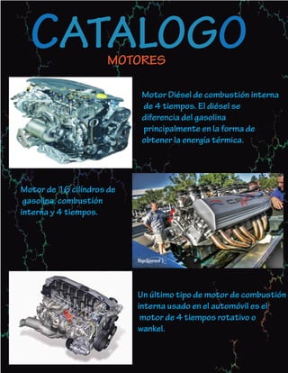 CATALOGO           MOTORES

                            Motor Diésel de combustión interna
                            de 4 tiempos. El diésel se
                            diferencia del gasolina
                            principalmente en la forma de
                            obtener la energía térmica.




Motor de 16 cilíndros de
 gasolina, combustión
interna y 4 tiempos.




                           Un último tipo de motor de combustión
                           interna usado en el automóvil es el
                            motor de 4 tiempos rotativo o
                           wankel.
 