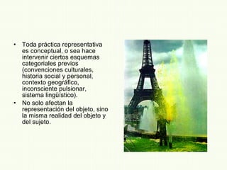 Toda práctica representativa es conceptual, o sea hace intervenir ciertos esquemas categoriales previos (convenciones culturales, historia social y personal, contexto geográfico, inconsciente pulsionar, sistema lingüístico). No solo afectan la representación del objeto, sino la misma realidad del objeto y del sujeto. 