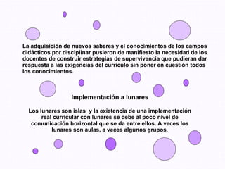 La adquisición de nuevos saberes y el conocimientos de los campos didácticos por disciplinar pusieron de manifiesto la necesidad de los docentes de construir estrategias de supervivencia que pudieran dar respuesta a las exigencias del currículo sin poner en cuestión todos los conocimientos. Implementación a lunares Los lunares son islas  y la existencia de una implementación real curricular con lunares se debe al poco nivel de comunicación horizontal que se da entre ellos. A veces los lunares son aulas, a veces algunos grupos . 