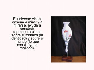 El universo visual enseña a mirar y a mirarse, ayuda a construir representaciones sobre si mismos (la identidad) y sobre el mundo (lo que constituye la realidad). 