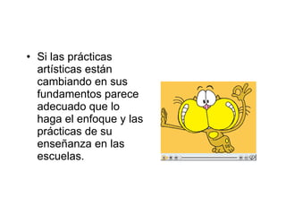 Si las prácticas artísticas están cambiando en sus fundamentos parece adecuado que lo haga el enfoque y las prácticas de su enseñanza en las escuelas. 