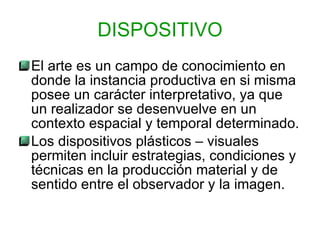 El arte es un campo de conocimiento en donde la instancia productiva en si misma posee un carácter interpretativo, ya que un realizador se desenvuelve en un contexto espacial y temporal determinado. Los dispositivos plásticos – visuales permiten incluir estrategias, condiciones y técnicas en la producción material y de sentido entre el observador y la imagen. DISPOSITIVO 