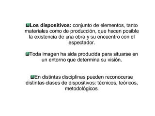 Los dispositivos:  conjunto de elementos, tanto materiales como de producción, que hacen posible la existencia de una obra y su encuentro con el espectador. Toda imagen ha sida producida para situarse en un entorno que determina su visión. En distintas disciplinas pueden reconocerse distintas clases de dispositivos: técnicos, teóricos, metodológicos . 