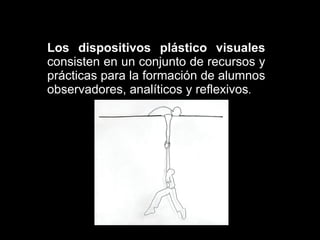 Los dispositivos plástico visuales  consisten en un conjunto de recursos y prácticas para la formación de alumnos observadores, analíticos y reflexivos . 