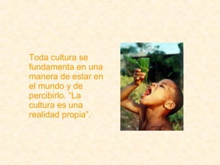 Toda cultura se fundamenta en una manera de estar en el mundo y de percibirlo. “La cultura es una realidad propia”. 