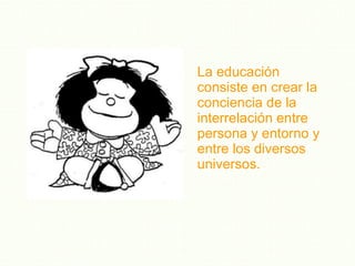 La educación consiste en crear la conciencia de la interrelación entre persona y entorno y entre los diversos universos. 
