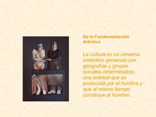 De la Fundamentación Artística La cultura es un universo simbólico generado por geografías y grupos sociales determinados,  una entidad que es producida por el hombre y que al mismo tiempo construye al hombre . 
