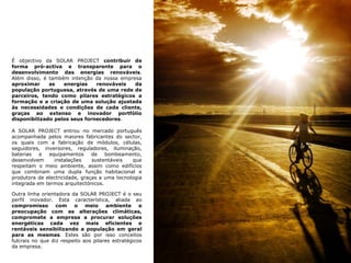 É objectivo da SOLAR PROJECT contribuir de forma pró-activa e transparente para o desenvolvimento das energias renováveis. Além disso, é também intenção da nossa empresa aproximar as energias renováveis da população portuguesa, através de uma rede de parceiros, tendo como pilares estratégicos a formação e a criação de uma solução ajustada às necessidades e condições de cada cliente, graças ao extenso e inovador portfólio disponibilizado pelos seus fornecedores.A SOLAR PROJECT entrou no mercado português acompanhada pelos maiores fabricantes do sector, os quais com a fabricação de módulos, células, seguidores, inversores, reguladores, iluminação, baterias e equipamentos de bombeamento, desenvolvem instalações sustentáveis que respeitam o meio ambiente, assim como edifícios que combinam uma dupla função habitacional e produtora de electricidade, graças a uma tecnologia integrada em termos arquitectónicos. Outra linha orientadora da SOLAR PROJECT é o seu perfil inovador. Esta característica, aliada ao compromisso com o meio ambiente e preocupação com as alterações climáticas, compromete a empresa a procurar soluções energéticas cada vez mais eficientes e rentáveis sensibilizando a população em geral para as mesmas. Estes são por isso conceitos fulcrais no que diz respeito aos pilares estratégicos da empresa.