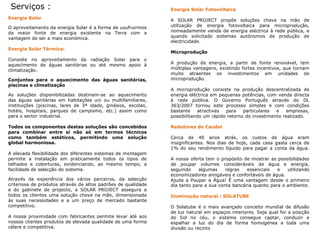 Serviços : Energia Solar FotovoltaicaA SOLAR PROJECT propõe soluções chave na mão de utilização de energia fotovoltaica para microprodução, nomeadamente venda de energia eléctrica à rede pública, e quando solicitado sistemas autónomos de produção de electricidade. MicroproduçãoA produção de energia, a partir de fonte renovável, tem múltiplas vantagens, existindo fortes incentivos, que tornam muito atraentes os investimentos em unidades de microprodução.A microprodução consiste na produção descentralizada de energia eléctrica em pequenas potências, com venda directa à rede pública. O Governo Português através do DL 363/2007 tornou este processo simples e com condições bastante atractivas para particulares e empresas, possibilitando um rápido retorno do investimento realizado.Redutores de CaudalCerca de 40 anos atrás, os custos de água eram insignificantes. Nos dias de hoje, cada casa gasta cerca de 1% do seu rendimento líquido para pagar a conta da água. A nossa oferta tem o propósito de mostrar as possibilidades de poupar volumes consideráveis de água e energia, seguindo algumas regras essenciais e utilizando economizadores amigáveis e confortáveis de água. Ajuda a Poupar a Água! É uma vantagem desde o primeiro dia tanto para a sua conta bancária quanto para o ambiente.Iluminação natural : SOLATUBEO Solatube é o mais avançado conceito mundial de difusão de luz natural em espaços interiores. Seja qual for a posição do Sol no céu, o sistema consegue captar, conduzir e espalhar a luz do dia de forma homogénea a toda uma divisão ou recintoEnergia SolarO aproveitamento da energia Solar é a forma de usufruirmos da maior fonte de energia existente na Terra com a vantagem de ser a mais económica.Energia Solar Térmica:Consiste no aproveitamento da radiação Solar para o aquecimento de águas sanitárias ou até mesmo apoio à climatização.Conjuntos para o aquecimento das águas sanitárias, piscinas e climatizaçãoAs soluções disponibilizadas destinam-se ao aquecimento das águas sanitárias em habitações uni ou multifamiliares, instituições (piscinas, lares de 3ª idade, ginásios, escolas, hotéis, hospitais, parques de campismo, etc.) assim como para o sector industrial.Todos os componentes destas soluções são concebidos para combinar entre si não só em termos técnicos como também estéticos, permitindo uma solução global harmoniosa.A elevada flexibilidade dos diferentes sistemas de montagem permite a instalação em praticamente todos os tipos de telhados e coberturas, evidenciando, ao mesmo tempo, a facilidade de selecção do sistema.Através da experiência dos vários parceiros, da selecção criteriosa de produtos através de altos padrões de qualidade e do gabinete de projecto, a SOLAR PROJECTassegura a todos os clientes uma solução chave na mão, dimensionada às suas necessidades e a um preço de mercado bastante competitivo.A nossa proximidade com fabricantes permite levar até aos nossos clientes produtos de elevada qualidade de uma forma célere e competitiva.
