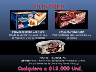 PROVOCACION DE AREQUIPE                          CASSATTA VENECIANA
Helado de Vainilla y Arequipe con salsa     Postre de Helado sabor Vainilla, Fresa y
  de Arequipe y Dulce de Chocolate                        Chocolate




                               POSTRE TRES ROSETAS
           Sabores: Vainilla - Frutos Rojos con salsa de Frutos Rojos, Vainilla
                - Chocolate con salsa de Chocolate y Postre Maracuyá
 