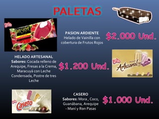 PASION ARDIENTE
                                 Helado de Vainilla con
                               cobertura de Frutos Rojos


  HELADO ARTESANAL
Sabores: Cocada relleno de
Arequipe, Fresas a la Crema,
   Maracuyá con Leche
Condensada, Postre de tres
           Leche


                                    CASERO
                               Sabores: Mora , Coco,
                               Guanábana, Arequipe
                                - Maní y Ron Pasas
 