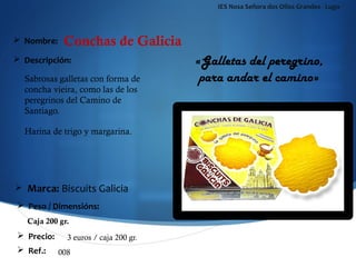 IES Nosa Señora dos Ollos Grandes - Lugo



 Nombre:    Conchas de Galicia
 Descripción:                         «Galletas del peregrino,
  Sabrosas galletas con forma de        para andar el camino»
  concha vieira, como las de los
  peregrinos del Camino de
  Santiago.

  Harina de trigo y margarina.




   Marca: Biscuits Galicia
 Peso / Dimensións:
   Caja 200 gr.
 Precio:     3 euros / caja 200 gr.
 Ref.:     008
 