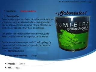 IES Nosa Señora dos Ollos Grandes - Lugo




                    Grelos Galicia
                                                     «¡Saboréalos!
  Nombre:

   Descripción:
Características por sus hojas de color verde intenso
y fibrosas, es gran aliado de dietas adelgazantes
                                                     »
por su alto contenido en agua y fibra, hidratos de
carbono, proteínas y muy bajo en calorías.

Los grelos son los tallos floríferos tiernos, justo
antes de que se vean los capullos de las flores.

Desde siempre forman parte del 'caldo gallego' y
como no, del tan famoso preparado de carnaval
'lacón con grelos'.
      Marca: Lumieira
   Peso / Dimensións:         800 gr


   Precio:         3’80 €
   Ref.:     003
 