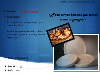 IES Nosa Señora dos Ollos Grandes - Lugo



 Nombre:         Plato de pulpo
 Descripción:
                                          «¡Para comer ben,hai que comer
                                                como os galegos!»
  Es un plato hecho de madera para
  comer el pulpo

  Tradicional en Galicia, en los platos
  se sirve el pulpo cortado al gusto de
  la persona.




 Peso / Dimensións:


 Precio:     3€
 Ref.:     004
 