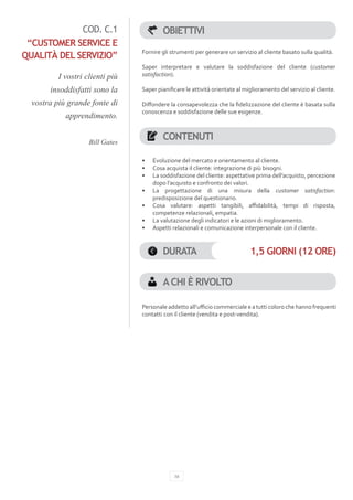 COD. C.1                     OBIETTIVI
 “CUSTOMER SERVICE E
                                 Fornire gli strumenti per generare un servizio al cliente basato sulla qualità.
QUALITÀ DEL SERVIZIO”
                                 Saper interpretare e valutare la soddisfazione del cliente (customer
          I vostri clienti più   satisfaction).

       insoddisfatti sono la     Saper pianificare le attività orientate al miglioramento del servizio al cliente.

  vostra più grande fonte di     Diffondere la consapevolezza che la fidelizzazione del cliente è basata sulla
                                 conoscenza e soddisfazione delle sue esigenze.
            apprendimento.


                    Bill Gates
                                          CONTENUTI

                                 •	   Evoluzione del mercato e orientamento al cliente.
                                 •	   Cosa acquista il cliente: integrazione di più bisogni.
                                 •	   La soddisfazione del cliente: aspettative prima dell’acquisto, percezione
                                      dopo l’acquisto e confronto dei valori.
                                 •	   La progettazione di una misura della customer satisfaction:
                                      predisposizione del questionario.
                                 •	   Cosa valutare: aspetti tangibili, affidabilità, tempi di risposta,
                                      competenze relazionali, empatia.
                                 •	   La valutazione degli indicatori e le azioni di miglioramento.
                                 •	   Aspetti relazionali e comunicazione interpersonale con il cliente.


                                          DURATA                              1,5 GIORNI (12 ORE)


                                          A CHI È RIVOLTO

                                 Personale addetto all’ufficio commerciale e a tutti coloro che hanno frequenti
                                 contatti con il cliente (vendita e post-vendita).




                                              16
 