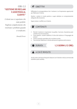 COD. C.2                    OBIETTIVI
“GESTIONE DEI RECLAMI
                                  Diffondere la consapevolezza che il reclamo è un’importante opportunità
       E ASSISTENZA AL            per fidelizzare il cliente.
              CLIENTE”
                                  Gestire i reclami in modo positivo e saper adottare un comportamento
                                  adeguato alla situazione.
I clienti non si aspettano che
                                  Saper evitare i conflitti con il cliente.
                siate perfetti.
Vogliono semplicemente che
risolviate i problemi quando               CONTENUTI
                si verificano. 
                                  •	   Perché il reclamo è importante: la qualità, il servizio, l’assistenza post
                                       vendita e la comunicazione.
                                  •	   Come gestire i reclami telefonici: le fasi del reclamo e il linguaggio da
                Donald Porter          evitare.
                                  •	   Come e quando rispondere ad un reclamo scritto.
                                  •	   Tecniche per fidelizzare il cliente attraverso la gestione del reclamo.



                                           DURATA                              1,5 GIORNI (12 ORE)


                                           A CHI È RIVOLTO

                                  A tutti coloro che hanno frequenti relazioni con il cliente in ottica commerciale
                                  (vendita e post vendita).




                                                17
 