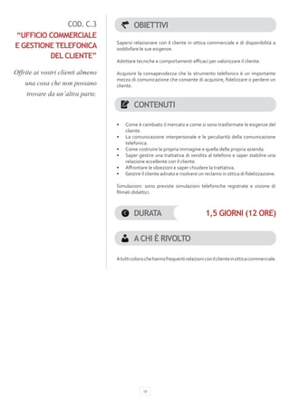 COD. C.3                      OBIETTIVI
“UFFICIO COMMERCIALE
                                   Sapersi relazionare con il cliente in ottica commerciale e di disponibilità a
E GESTIONE TELEFONICA              soddisfare le sue esigenze.
         DEL CLIENTE”
                                   Adottare tecniche e comportamenti efficaci per valorizzare il cliente.

Offrite ai vostri clienti almeno   Acquisire la consapevolezza che lo strumento telefonico è un importante
                                   mezzo di comunicazione che consente di acquisire, fidelizzare o perdere un
    una cosa che non possano       cliente.
    trovare da un’altra parte. 
                                            CONTENUTI

                                   •	   Come è cambiato il mercato e come si sono trasformate le esigenze del
                                        cliente.
                                   •	   La comunicazione interpersonale e le peculiarità della comunicazione
                                        telefonica.
                                   •	   Come costruire la propria immagine e quella della propria azienda.
                                   •	   Saper gestire una trattativa di vendita al telefono e saper stabilire una
                                        relazione eccellente con il cliente.
                                   •	   Affrontare le obiezioni e saper chiudere la trattativa.
                                   •	   Gestire il cliente adirato e risolvere un reclamo in ottica di fidelizzazione.

                                   Simulazioni: sono previste simulazioni telefoniche registrate e visione di
                                   filmati didattici.



                                            DURATA                               1,5 GIORNI (12 ORE)


                                            A CHI È RIVOLTO

                                   A tutti coloro che hanno frequenti relazioni con il cliente in ottica commerciale.




                                                 18
 