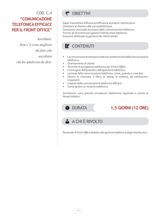 COD. C.4                 OBIETTIVI
    “COMUNICAZIONE
                             Saper trasmettere efficacia ed efficienza al proprio interlocutore.
TELEFONICA EFFICACE          Orientarsi al cliente e alla sua soddisfazione.
PER IL FRONT OFFICE”         Conoscere i principali strumenti della comunicazione telefonica.
                             Fornire gli strumenti per gestire l’interlocutore telefonico.
                             Acquisire abilità per la gestione dei clienti adirati.
               Ascoltare.
    Non c’è cosa migliore             CONTENUTI
              da fare che
                ascoltare    •	   La comunicazione interpersonale e le caratteristiche della comunicazione
                                  telefonica.
  chi ha qualcosa da dire.   •	   Orientamento al cliente.
                             •	   Tecniche di accoglienza telefonica per il Front Office.
                             •	   L’immagine dell’azienda e dell’operatore telefonico.
                             •	   I principi della comunicazione telefonica: come, quando e cosa dire.
                             •	   Gestire la chiamata: il filtro, le attese, la cortesia, gli interlocutori
                                  impazienti.
                             •	   I segreti della comunicazione telefonica efficace.
                             •	   Come gestire un reclamo telefonico.

                             Simulazioni: sono previste simulazioni telefoniche registrate e visione di
                             filmati didattici.



                                      DURATA                             1,5 GIORNI (12 ORE)


                                      A CHI È RIVOLTO

                             Personale di Front Office addetto alla gestione telefonica degli interlocutori.




                                          19
 