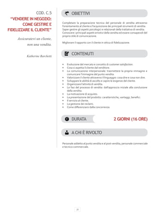 COD. C.5                  OBIETTIVI
 “VENDERE IN NEGOZIO:
                                 Completare la preparazione tecnica del personale di vendita attraverso
        COME GESTIRE E           l’orientamento al cliente e l’acquisizione dei principali strumenti di vendita.
FIDELIZZARE IL CLIENTE”          Saper gestire gli aspetti psicologici e relazionali della trattativa di vendita.
                                 Conoscere i principali aspetti emotivi della vendita ed essere consapevoli del
                                 proprio stile di comunicazione.
     Assicuratevi un cliente,
                                 Migliorare il rapporto con il cliente in ottica di fidelizzazione.
           non una vendita.


           Katherine Barchetti
                                          CONTENUTI

                                 •	   Evoluzione del mercato e concetto di customer satisfaction.
                                 •	   Cosa si aspetta il cliente dal venditore.
                                 •	   La comunicazione interpersonale: trasmettere la propria immagine e
                                      comunicare l’immagine del punto vendita.
                                 •	   Valorizzare il cliente attraverso il linguaggio: cosa dire e cosa non dire.
                                 •	   Sviluppare le abilità di ascolto e capire le esigenze del cliente.
                                 •	   Organizzare l’attività di vendita.
                                 •	   Le fasi del processo di vendita: dall’approccio iniziale alla conclusione
                                      della vendita.
                                 •	   La motivazione di acquisto.
                                 •	   La presentazione del prodotto: caratteristiche, vantaggi, benefici.
                                 •	   Il servizio al cliente.
                                 •	   La gestione dei reclami.
                                 •	   Come differenziarsi dalla concorrenza.



                                          DURATA                                   2 GIORNI (16 ORE)


                                          A CHI È RIVOLTO

                                 Personale addetto al punto vendita e al post-vendita, personale commerciale
                                 e tecnico-commerciale.




                                              20
 