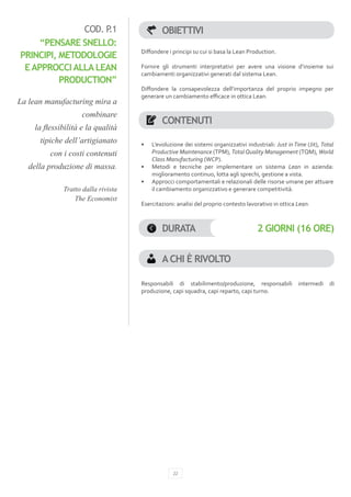 COD. P.1                      OBIETTIVI
     “PENSARE SNELLO:
                                    Diffondere i principi su cui si basa la Lean Production.
PRINCIPI, METODOLOGIE
 E APPROCCI ALLA LEAN               Fornire gli strumenti interpretativi per avere una visione d’insieme sui
                                    cambiamenti organizzativi generati dal sistema Lean.
          PRODUCTION”
                                    Diffondere la consapevolezza dell’importanza del proprio impegno per
                                    generare un cambiamento efficace in ottica Lean.
La lean manufacturing mira a
                    combinare
                                             CONTENUTI
    la flessibilità e la qualità
      tipiche dell’artigianato      •	   L’evoluzione dei sistemi organizzativi industriali: Just in Time (Jit), Total
         con i costi contenuti           Productive Maintenance (TPM), Total Quality Management (TQM), World
                                         Class Manufacturing (WCP).
   della produzione di massa.       •	   Metodi e tecniche per implementare un sistema Lean in azienda:
                                         miglioramento continuo, lotta agli sprechi, gestione a vista.
                                    •	   Approcci comportamentali e relazionali delle risorse umane per attuare
             Tratto dalla rivista        il cambiamento organizzativo e generare competitività.
                 The Economist
                                    Esercitazioni: analisi del proprio contesto lavorativo in ottica Lean.



                                             DURATA                                  2 GIORNI (16 ORE)


                                             A CHI È RIVOLTO

                                    Responsabili di stabilimento/produzione, responsabili              intermedi    di
                                    produzione, capi squadra, capi reparto, capi turno.




                                                  22
 