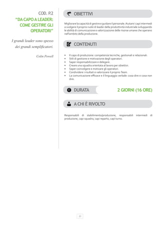 COD. P.2                  OBIETTIVI
  “DA CAPO A LEADER:
                               Migliorare la capacità di gestire e guidare il personale. Aiutare i capi intermedi
    COME GESTIRE GLI           a svolgere il proprio ruolo di leader della produttività industriale sviluppando
         OPERATORI”            le abilità di comunicazione e valorizzazione delle risorse umane che operano
                               nell’ambito della produzione.

I grandi leader sono spesso
  dei grandi semplificatori.
                                       CONTENUTI

                Colin Powell   •	   Il capo di produzione: competenze tecniche, gestionali e relazionali.
                               •	   Stili di gestione e motivazione degli operatori.
                               •	   Saper responsabilizzare e delegare.
                               •	   Creare una squadra orientata al lavoro per obiettivi.
                               •	   Saper coinvolgere e motivare gli operatori.
                               •	   Condividere i risultati e valorizzare il proprio Team.
                               •	   La comunicazione efficace e il linguaggio verbale: cosa dire e cosa non
                                    dire.



                                       DURATA                                   2 GIORNI (16 ORE)


                                       A CHI È RIVOLTO

                               Responsabili di stabilimento/produzione, responsabili              intermedi    di
                               produzione, capi squadra, capi reparto, capi turno.




                                            23
 