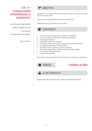 COD. M.1                  OBIETTIVI
  “COMUNICAZIONE
                           Sviluppare la consapevolezza dell’importanza della comunicazione nelle
INTERPERSONALE E           relazioni interpersonali.
     ASSERTIVITÀ”
                           Conoscere i principali fondamenti della comunicazione.

La cosa più importante     Indentificare il proprio stile di comunicazione.

   nella comunicazione
            è ascoltare
                                   CONTENUTI
ciò che non viene detto.
                           •	   Come avviene la comunicazione: relazione e contenuto.
                           •	   La comunicazione verbale, non verbale e paraverbale.
                           •	   Il linguaggio del corpo.
           Peter Drucker   •	   Il feed-back nella comunicazione.
                           •	   Il contenuto della comunicazione: percezione ed interpretazione.
                           •	   Le mappe interpretative e i filtri percettivi.
                           •	   Stili comunicativi: aggressivo, passivo, assertivo.
                           •	   Gli schemi interpretativi e l’attribuzione delle responsabilità.
                           •	   Le euristiche del ragionamento.
                           •	   L’analisi transazionale.

                           Esercitazioni: sono previste esercitazioni sulla comunicazione e role playing.



                                   DURATA                                     1 GIORNO (8 ORE)


                                   A CHI È RIVOLTO

                           Responsabili delle aree funzionali. A tutto il personale dell’azienda.




                                        26
 