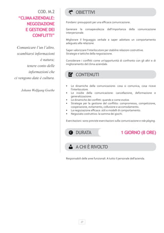 COD. M.2                 OBIETTIVI
  “CLIMA AZIENDALE:
                             Fondare i presupposti per una efficace comunicazione.
      NEGOZIAZIONE
     E GESTIONE DEI          Generare la consapevolezza           dell’importanza    della   comunicazione
                             interpersonale.
         CONFLITTI”
                             Migliorare il linguaggio verbale e saper adottare un comportamento
                             adeguato alla relazione.
 Comunicare l’un l’altro,
                             Saper valorizzare l’interlocutore per stabilire relazioni costruttive.
 scambiarsi informazioni     Strategie e tattiche della negoziazione.

                è natura;    Considerare i conflitti come un’opportunità di confronto con gli altri e di
                             miglioramento del clima aziendale.
        tenere conto delle
         informazioni che
                                     CONTENUTI
ci vengono date è cultura.
                             •	   Le dinamiche della comunicazione: cosa si comunica, cosa riceve
    Johann Wolfgang Goethe        l’interlocutore.
                             •	   Le insidie della comunicazione: cancellazione, deformazione e
                                  generalizzazione.
                             •	   Le dinamiche dei conflitti: quando e come evolve.
                             •	   Strategie per la gestione del conflitto: compromesso, competizione,
                                  cooperazione, evitamento, collusione e accomodamento.
                             •	   La negoziazione efficace: stili e modelli di comportamento.
                             •	   Negoziato costruttivo: la somma dei giochi.

                             Esercitazioni: sono previste esercitazioni sulla comunicazione e role playing.



                                     DURATA                                   1 GIORNO (8 ORE)


                                     A CHI È RIVOLTO

                             Responsabili delle aree funzionali. A tutto il personale dell’azienda.




                                          27
 