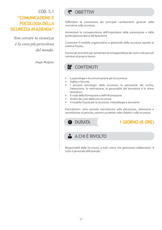 COD. S.1              OBIETTIVI
    “COMUNICAZIONE E
                            Diffondere la conoscenza dei principali cambiamenti generati dalla
     PSICOLOGIA DELLA       normativa sulla sicurezza.
SICUREZZA IN AZIENDA”
                            Aumentare la consapevolezza dell’importanza della prevenzione e della
                            partecipazione attiva del lavoratore.
 Non cercare la sicurezza
                            Conoscere il modello organizzativo e gestionale della sicurezza ispirato al
 è la cosa più pericolosa   sistema Toyota.
              del mondo.
                            Fornire gli strumenti per aumentare la consapevolezza dei rischi e dei pericoli
                            connessi al proprio lavoro.

             Hugh Walpole
                                    CONTENUTI

                            •	   La psicologia e la comunicazione per la sicurezza.
                            •	   Safety e Security.
                            •	   I processi psicologici della sicurezza: la percezione del rischio,
                                 l’attenzione, la motivazione, la personalità del lavoratore e lo stress
                                 lavorativo.
                            •	   Il ruolo della formazione e dell’informazione.
                            •	   Analisi dei costi della non sicurezza.
                            •	   Il modello Toyota per la sicurezza: metodologie e strumenti.

                            Esercitazioni: sono previste esercitazioni sulla percezione, attenzione e
                            assuefazione al pericolo; saranno proiettati video didattici sulla sicurezza.


                                    DURATA                                  1 GIORNO (8 ORE)


                                    A CHI È RIVOLTO

                            Responsabili della Sicurezza, a tutti coloro che gestiscono collaboratori. A
                            tutto il personale dell’azienda.




                                         30
 