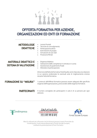 OFFERTA FORMATIVA PER AZIENDE,
        ORGANIZZAZIONI ED ENTI DI FORMAZIONE

          METODOLOGIE             •	    Lezioni frontali
                                  •	    Tecniche di coinvolgimento
            DIDATTICHE            •	    Partecipazione attiva
                                  •	    Esercitazioni di gruppo
                                  •	    Simulazioni di casi reali
                                  •	    Proiezione filmati



  MATERIALE DIDATTICO E           •	    Dispensa didattica
                                  •	    Valutazione delle competenze in entrata e in uscita
 SISTEMA DI VALUTAZIONE           •	    Questionario di gradimento finale
                                  •	    Attestato di partecipazione

                                  Al termine dell’attività formativa Total Quality verrà rilasciata una relazione
                                  in cui saranno evidenziate le eventuali aree di miglioramento emerse
                                  durante l’attività formativa.


FORMAZIONE SU “MISURA”            I contenuti dell’offerta formativa possono essere adeguati alle specifiche
                                  esigenze dell’organizzazione, previa analisi delle esigenze formative.



          PARTECIPANTI            Il numero consigliato dei partecipanti in aula è di 10 persone per ogni
                                  edizione.




                                       FONDI INTERPROFESSIONALI




              Marchi utilizzati per informare che le docenze possono essere finanziate da
                  Fondimpresa, Fondi Interprofessionali e Fondo Sociale Europeo,
                             mediante la presentazione di Piani Formativi.
 