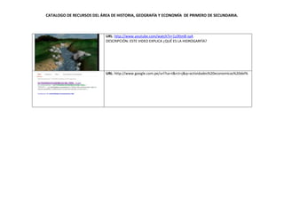 CATALOGO DE RECURSOS DEL ÁREA DE HISTORIA, GEOGRAFÍA Y ECONOMÍA DE PRIMERO DE SECUNDARIA.
URL: http://www.youtube.com/watch?v=1zJXtmB-syA
DESCRIPCIÓN: ESTE VIDEO EXPLICA ¿QUÉ ES LA HIDROGARFÍA?
URL: http://www.google.com.pe/url?sa=t&rct=j&q=actividades%20economicas%20del%
 