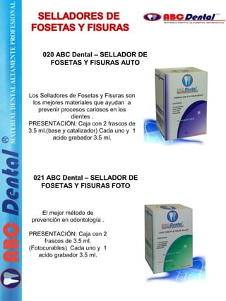 Los Selladores de Fosetas y Fisuras son
los mejores materiales que ayudan a
prevenir procesos cariosos en los
dientes .
PRESENTACIÓN: Caja con 2 frascos de
3.5 ml.(base y catalizador) Cada uno y 1
acido grabador 3.5 ml.
021 ABC Dental – SELLADOR DE
FOSETAS Y FISURAS FOTO
El mejor método de
prevención en odontología .
PRESENTACIÓN: Caja con 2
frascos de 3.5 ml.
(Fotocurables) Cada uno y 1
acido grabador 3.5 ml.
020 ABC Dental – SELLADOR DE
FOSETAS Y FISURAS AUTO
 