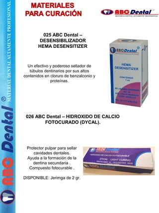 026 ABC Dental – HIDROXIDO DE CALCIO
FOTOCURADO (DYCAL).
Protector pulpar para sellar
cavidades dentales.
Ayuda a la formación de la
dentina secundaria .
Compuesto fotocurable .
DISPONIBLE: Jerimga de 2 gr.
025 ABC Dental –
DESENSIBILIZADOR
HEMA DESENSITIZER
Un efectivo y poderoso sellador de
túbulos dentinarios por sus altos
contenidos en cloruro de benzalconio y
proteínas.
 