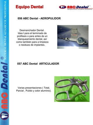 056 ABC Dental - AEROPULIDOR
Desmanchador Dental .
Idea l para el terminado de
profilaxis o para antes de un
blanqueamiento dental, así
como también para a limpieza
o residuos de implantes.
057 ABC Dental ARTICULADOR
Varias presentaciones ( Total,
Parcial , Pulido y color aluminio).
 
