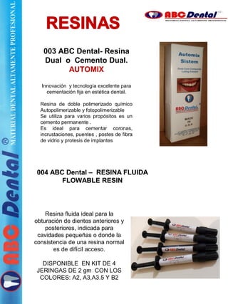 003 ABC Dental- Resina
Dual o Cemento Dual.
AUTOMIX
Innovación y tecnología excelente para
cementación fija en estética dental.
Resina de doble polimerizado químico
Autopolimerizable y fotopolimerizable
Se utiliza para varios propósitos es un
cemento permanente .
Es ideal para cementar coronas,
incrustaciones, puentes , postes de fibra
de vidrio y protesis de implantes
004 ABC Dental – RESINA FLUIDA
FLOWABLE RESIN
Resina fluida ideal para la
obturación de dientes anteriores y
posteriores, indicada para
cavidades pequeñas o donde la
consistencia de una resina normal
es de difícil acceso.
DISPONIBLE EN KIT DE 4
JERINGAS DE 2 gm CON LOS
COLORES: A2, A3,A3.5 Y B2
 