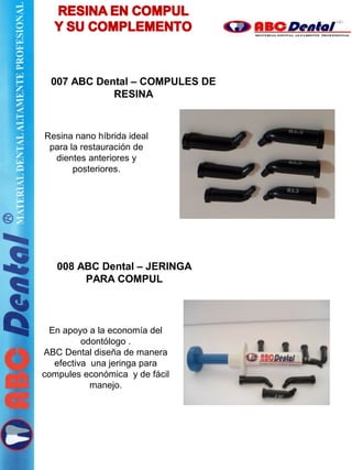 007 ABC Dental – COMPULES DE
RESINA
Resina nano híbrida ideal
para la restauración de
dientes anteriores y
posteriores.
008 ABC Dental – JERINGA
PARA COMPUL
En apoyo a la economía del
odontólogo .
ABC Dental diseña de manera
efectiva una jeringa para
compules económica y de fácil
manejo.
 