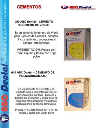 009 ABC Dental – CEMENTO
IONOMERO DE VIDRIO
010 ABC Dental – CEMENTO DE
POLICARBOXILATO
Es un cemento Ionómero de Vidrio
para Fijación de Coronas, puentes,
incrustaciones , endopostes y
bandas ortodónticas.
PRESENTACIÓN: Frasco con
15ml. Liquido y frasco con 10gr.
polvo
Es un cemento muy versátil y es
utilizado para a cementación final de
incrustaciones, coronas , puentes y
bandas de ortodoncia y como base no
irrita bajo restauraciones metálicas o
restauraciones de resina compuesta.
PRESENTACIÓN: frasco de 15 ml. de
liquido y frasco con 20 gr. polvo
 