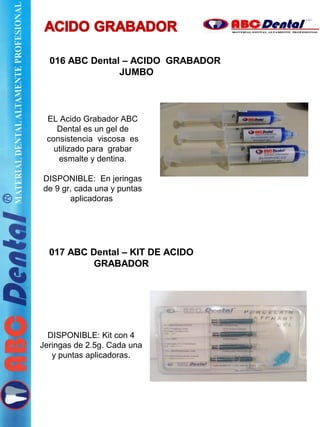 016 ABC Dental – ACIDO GRABADOR
JUMBO
017 ABC Dental – KIT DE ACIDO
GRABADOR
DISPONIBLE: Kit con 4
Jeringas de 2.5g. Cada una
y puntas aplicadoras.
EL Acido Grabador ABC
Dental es un gel de
consistencia viscosa es
utilizado para grabar
esmalte y dentina.
DISPONIBLE: En jeringas
de 9 gr, cada una y puntas
aplicadoras.
 