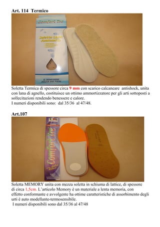 Art. 114 Termico
Soletta Termica di spessore circa 9 mm con scarico calcaneare antishock, unita
con lana di agnello, costituisce un ottimo ammortizzatore per gli arti sottoposti a
sollecitazioni rendendo benessere e calore.
I numeri disponibili sono: dal 35/36 al 47/48.
Art.107
Soletta MEMORY unita con mezza soletta in schiuma di lattice, di spessore
di circa 1,5cm. L’articolo Memory è un materiale a lenta memoria, con
effetto conformante e avvolgente ha ottime caratteristiche di assorbimento degli
urti è auto modellante-termosensibile.
I numeri disponibili sono dal 35/36 al 47/48
 