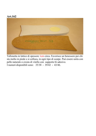Art.162
Tallonetta in lattice di spessore 1cm circa. Favorisce un benessere per chi
sta molto in piede e si colloca, in ogni tipo di scarpe. Può essere unita con
pelle naturale o crosta di vitello con supporto bi adesivo.
I numeri disponibili sono: 35/38 - 39/42 - 43/46.
 